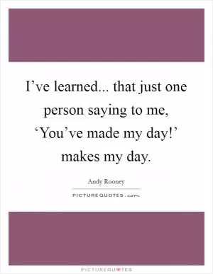 I’ve learned... that just one person saying to me, ‘You’ve made my day!’ makes my day Picture Quote #1