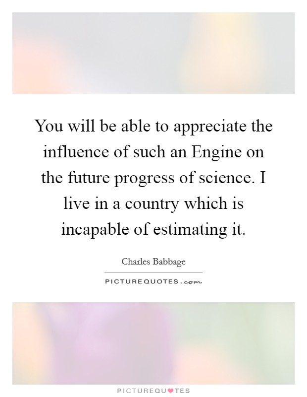 You will be able to appreciate the influence of such an Engine on the future progress of science. I live in a country which is incapable of estimating it Picture Quote #1