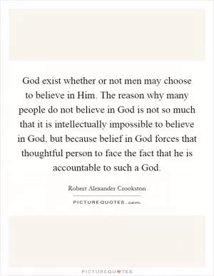God exist whether or not men may choose to believe in Him. The reason why many people do not believe in God is not so much that it is intellectually impossible to believe in God, but because belief in God forces that thoughtful person to face the fact that he is accountable to such a God Picture Quote #1