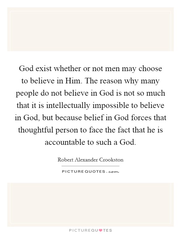 God exist whether or not men may choose to believe in Him. The reason why many people do not believe in God is not so much that it is intellectually impossible to believe in God, but because belief in God forces that thoughtful person to face the fact that he is accountable to such a God Picture Quote #1