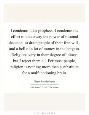I condemn false prophets, I condemn the effort to take away the power of rational decision, to drain people of their free will - and a hell of a lot of money in the bargain. Religions vary in their degree of idiocy, but I reject them all. For most people, religion is nothing more than a substitute for a malfunctioning brain Picture Quote #1