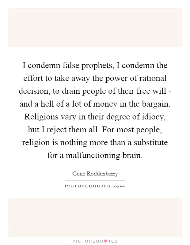 I condemn false prophets, I condemn the effort to take away the power of rational decision, to drain people of their free will - and a hell of a lot of money in the bargain. Religions vary in their degree of idiocy, but I reject them all. For most people, religion is nothing more than a substitute for a malfunctioning brain Picture Quote #1