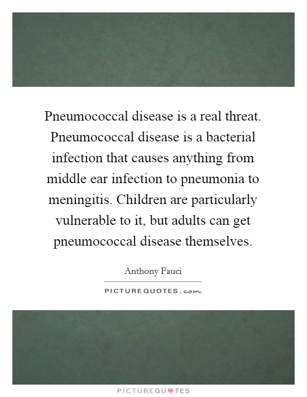 Pneumococcal disease is a real threat. Pneumococcal disease is a bacterial infection that causes anything from middle ear infection to pneumonia to meningitis. Children are particularly vulnerable to it, but adults can get pneumococcal disease themselves Picture Quote #1