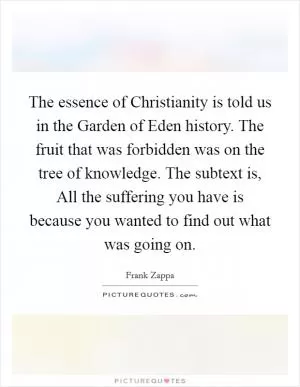 The essence of Christianity is told us in the Garden of Eden history. The fruit that was forbidden was on the tree of knowledge. The subtext is, All the suffering you have is because you wanted to find out what was going on Picture Quote #1