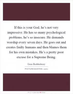 If this is your God, he’s not very impressive. He has so many psychological problems; he’s so insecure. He demands worship every seven days. He goes out and creates faulty humans and then blames them for his own mistakes. He’s a pretty poor excuse for a Supreme Being Picture Quote #1