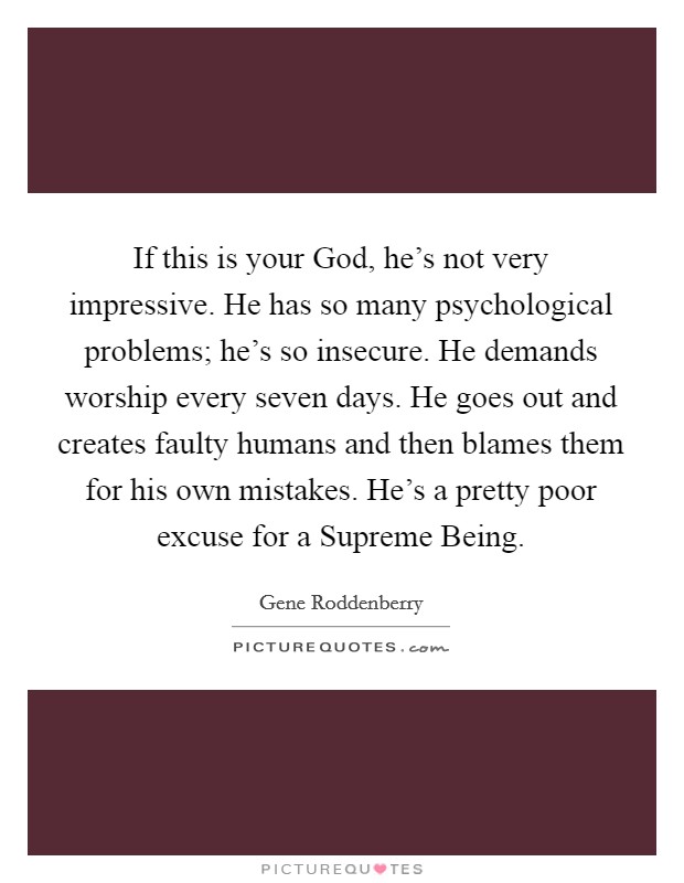 If this is your God, he's not very impressive. He has so many psychological problems; he's so insecure. He demands worship every seven days. He goes out and creates faulty humans and then blames them for his own mistakes. He's a pretty poor excuse for a Supreme Being Picture Quote #1