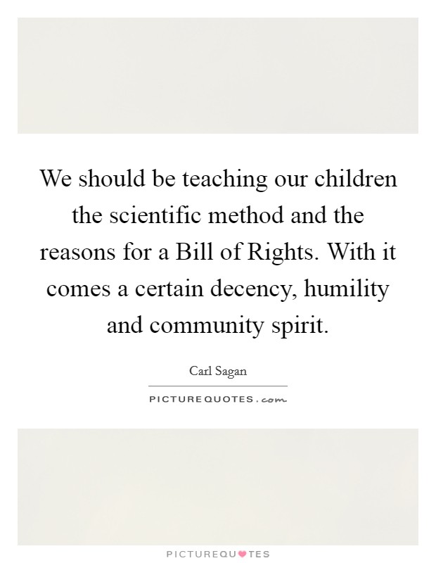 We should be teaching our children the scientific method and the reasons for a Bill of Rights. With it comes a certain decency, humility and community spirit Picture Quote #1