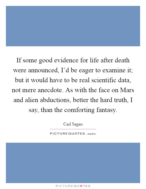 If some good evidence for life after death were announced, I'd be eager to examine it; but it would have to be real scientific data, not mere anecdote. As with the face on Mars and alien abductions, better the hard truth, I say, than the comforting fantasy Picture Quote #1