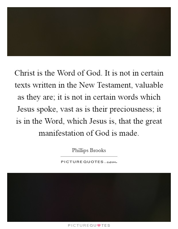 Christ is the Word of God. It is not in certain texts written in the New Testament, valuable as they are; it is not in certain words which Jesus spoke, vast as is their preciousness; it is in the Word, which Jesus is, that the great manifestation of God is made Picture Quote #1