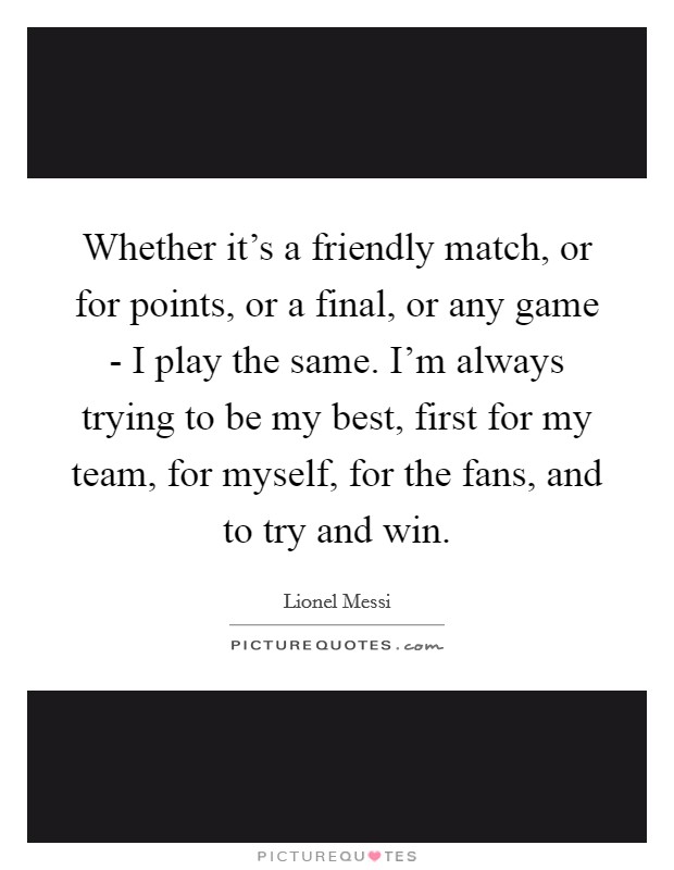 Whether it's a friendly match, or for points, or a final, or any game - I play the same. I'm always trying to be my best, first for my team, for myself, for the fans, and to try and win Picture Quote #1
