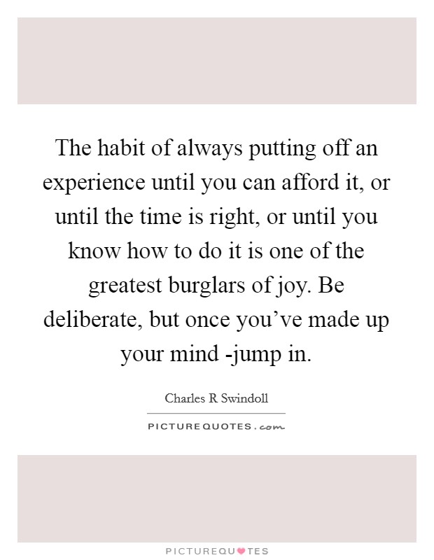 The habit of always putting off an experience until you can afford it, or until the time is right, or until you know how to do it is one of the greatest burglars of joy. Be deliberate, but once you've made up your mind -jump in Picture Quote #1