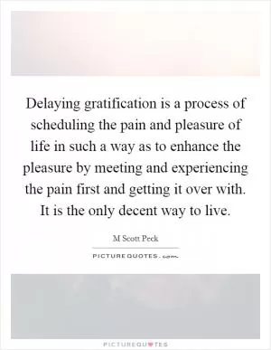 Delaying gratification is a process of scheduling the pain and pleasure of life in such a way as to enhance the pleasure by meeting and experiencing the pain first and getting it over with. It is the only decent way to live Picture Quote #1