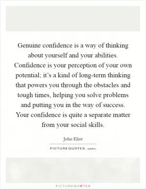Genuine confidence is a way of thinking about yourself and your abilities. Confidence is your perception of your own potential; it’s a kind of long-term thinking that powers you through the obstacles and tough times, helping you solve problems and putting you in the way of success. Your confidence is quite a separate matter from your social skills Picture Quote #1