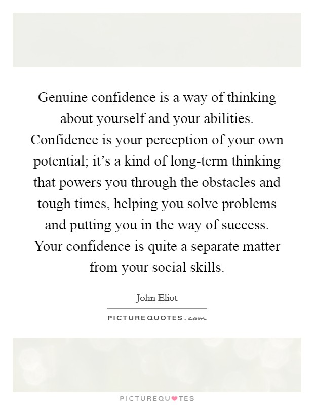 Genuine confidence is a way of thinking about yourself and your abilities. Confidence is your perception of your own potential; it's a kind of long-term thinking that powers you through the obstacles and tough times, helping you solve problems and putting you in the way of success. Your confidence is quite a separate matter from your social skills Picture Quote #1