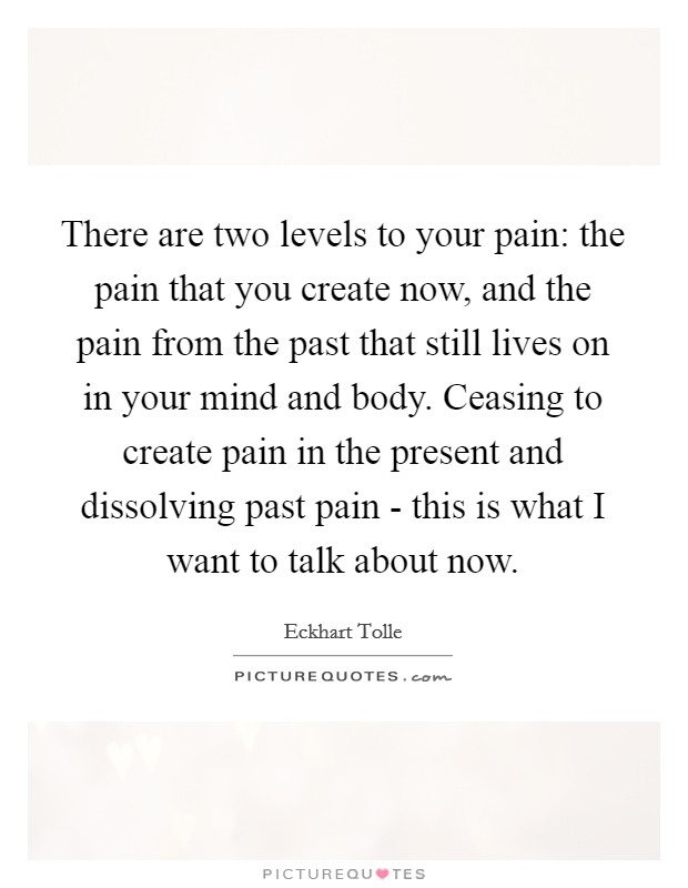 There are two levels to your pain: the pain that you create now, and the pain from the past that still lives on in your mind and body. Ceasing to create pain in the present and dissolving past pain - this is what I want to talk about now Picture Quote #1