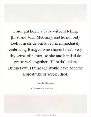 I brought home a baby without telling [husband John McCain], and he not only took it in stride but loved it, immediately embracing Bridget, who shares John’s very dry sense of humor, so she and her dad do pretty well together. If I hadn’t taken Bridget out, I think she would have become a prostitute or worse, died Picture Quote #1