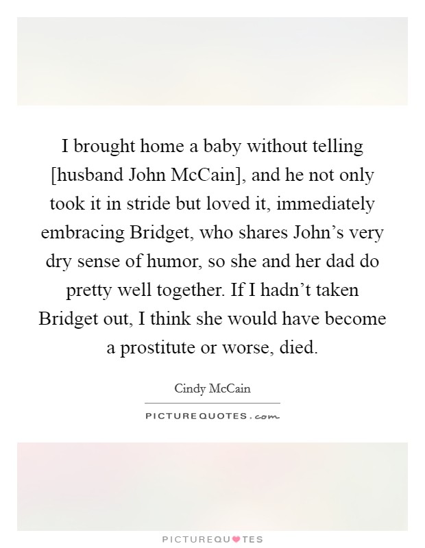 I brought home a baby without telling [husband John McCain], and he not only took it in stride but loved it, immediately embracing Bridget, who shares John's very dry sense of humor, so she and her dad do pretty well together. If I hadn't taken Bridget out, I think she would have become a prostitute or worse, died Picture Quote #1