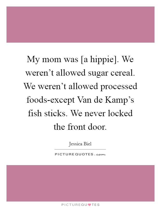 My mom was [a hippie]. We weren't allowed sugar cereal. We weren't allowed processed foods-except Van de Kamp's fish sticks. We never locked the front door Picture Quote #1