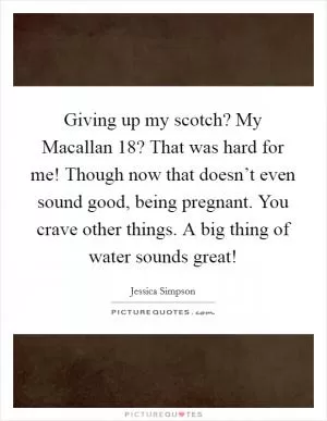 Giving up my scotch? My Macallan 18? That was hard for me! Though now that doesn’t even sound good, being pregnant. You crave other things. A big thing of water sounds great! Picture Quote #1