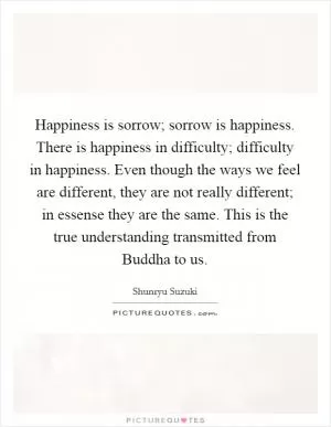 Happiness is sorrow; sorrow is happiness. There is happiness in difficulty; difficulty in happiness. Even though the ways we feel are different, they are not really different; in essense they are the same. This is the true understanding transmitted from Buddha to us Picture Quote #1