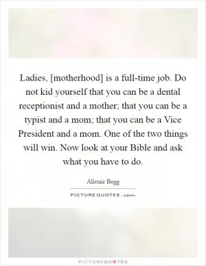 Ladies, [motherhood] is a full-time job. Do not kid yourself that you can be a dental receptionist and a mother; that you can be a typist and a mom; that you can be a Vice President and a mom. One of the two things will win. Now look at your Bible and ask what you have to do Picture Quote #1