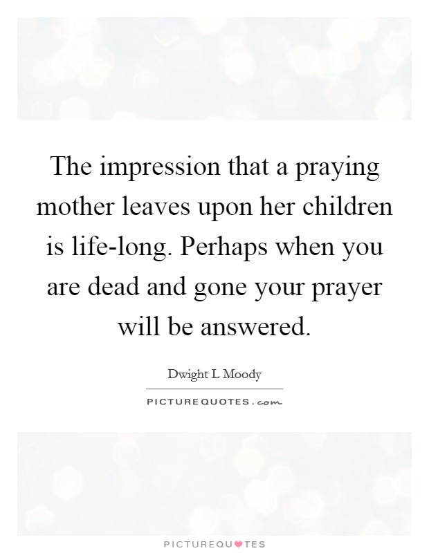 The impression that a praying mother leaves upon her children is life-long. Perhaps when you are dead and gone your prayer will be answered Picture Quote #1