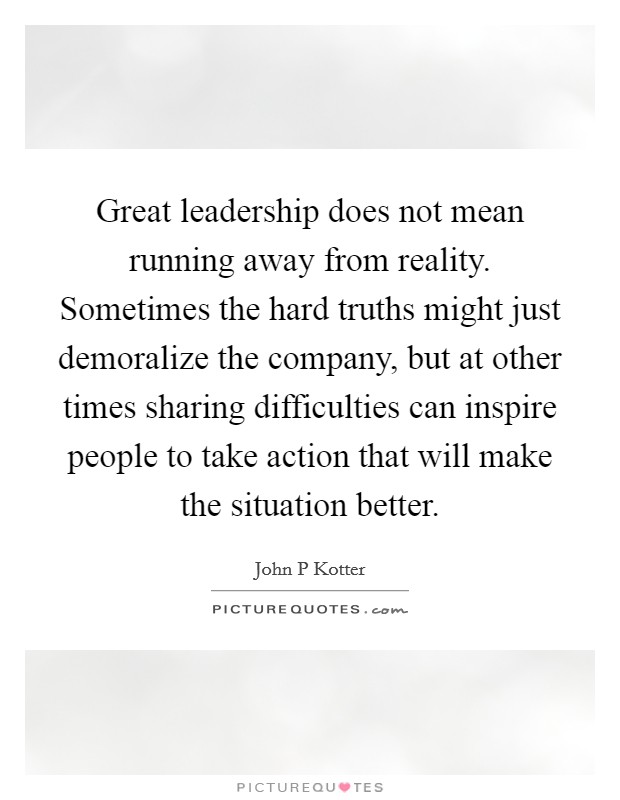 Great leadership does not mean running away from reality. Sometimes the hard truths might just demoralize the company, but at other times sharing difficulties can inspire people to take action that will make the situation better Picture Quote #1