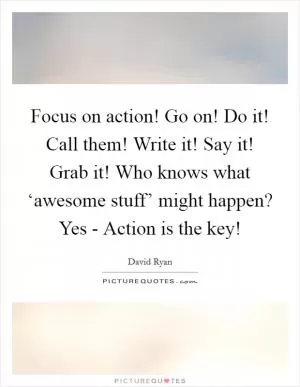 Focus on action! Go on! Do it! Call them! Write it! Say it! Grab it! Who knows what ‘awesome stuff’ might happen? Yes - Action is the key! Picture Quote #1