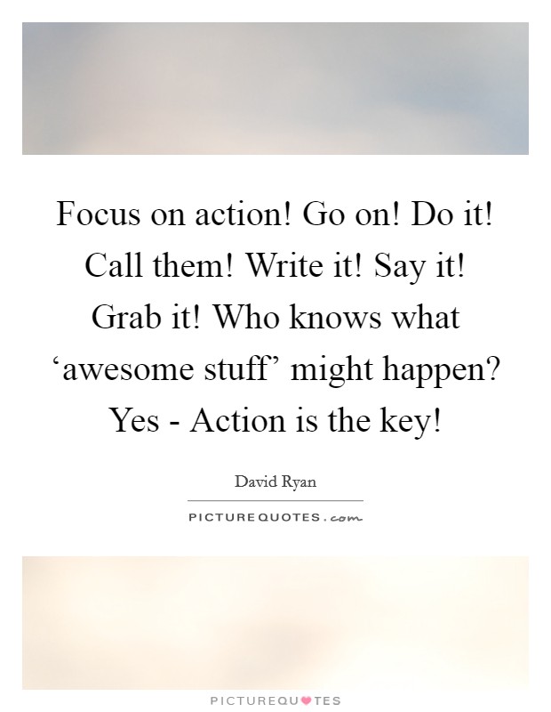 Focus on action! Go on! Do it! Call them! Write it! Say it! Grab it! Who knows what ‘awesome stuff' might happen? Yes - Action is the key! Picture Quote #1