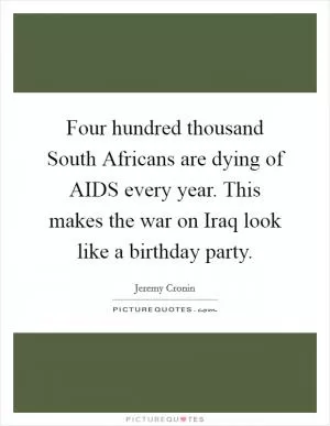Four hundred thousand South Africans are dying of AIDS every year. This makes the war on Iraq look like a birthday party Picture Quote #1