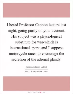 I heard Professor Cannon lecture last night, going partly on your account. His subject was a physiological substitute for war-which is international sports and I suppose motorcycle races-to encourage the secretion of the adrenal glands! Picture Quote #1
