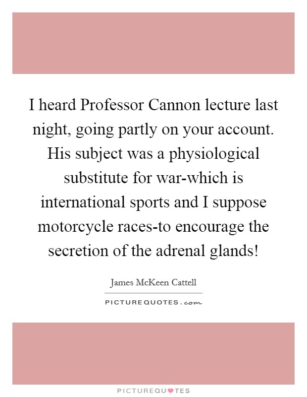 I heard Professor Cannon lecture last night, going partly on your account. His subject was a physiological substitute for war-which is international sports and I suppose motorcycle races-to encourage the secretion of the adrenal glands! Picture Quote #1