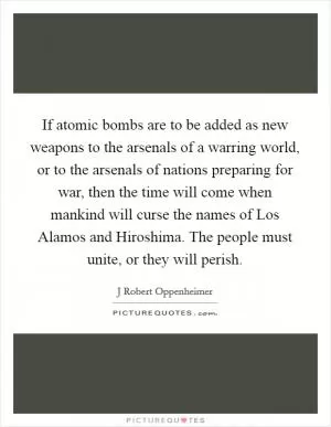 If atomic bombs are to be added as new weapons to the arsenals of a warring world, or to the arsenals of nations preparing for war, then the time will come when mankind will curse the names of Los Alamos and Hiroshima. The people must unite, or they will perish Picture Quote #1