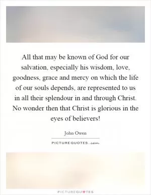 All that may be known of God for our salvation, especially his wisdom, love, goodness, grace and mercy on which the life of our souls depends, are represented to us in all their splendour in and through Christ. No wonder then that Christ is glorious in the eyes of believers! Picture Quote #1