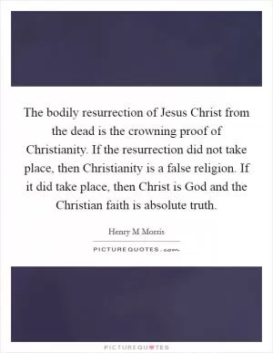 The bodily resurrection of Jesus Christ from the dead is the crowning proof of Christianity. If the resurrection did not take place, then Christianity is a false religion. If it did take place, then Christ is God and the Christian faith is absolute truth Picture Quote #1