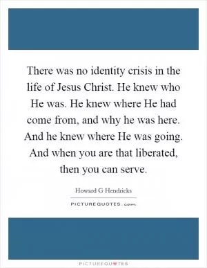 There was no identity crisis in the life of Jesus Christ. He knew who He was. He knew where He had come from, and why he was here. And he knew where He was going. And when you are that liberated, then you can serve Picture Quote #1