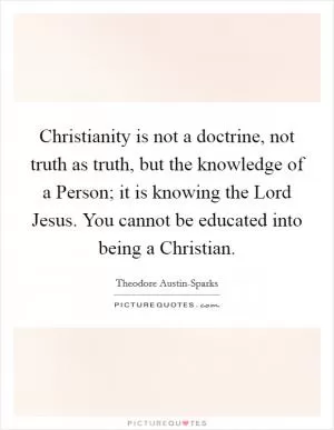 Christianity is not a doctrine, not truth as truth, but the knowledge of a Person; it is knowing the Lord Jesus. You cannot be educated into being a Christian Picture Quote #1