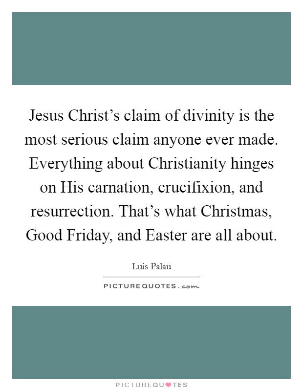 Jesus Christ's claim of divinity is the most serious claim anyone ever made. Everything about Christianity hinges on His carnation, crucifixion, and resurrection. That's what Christmas, Good Friday, and Easter are all about Picture Quote #1
