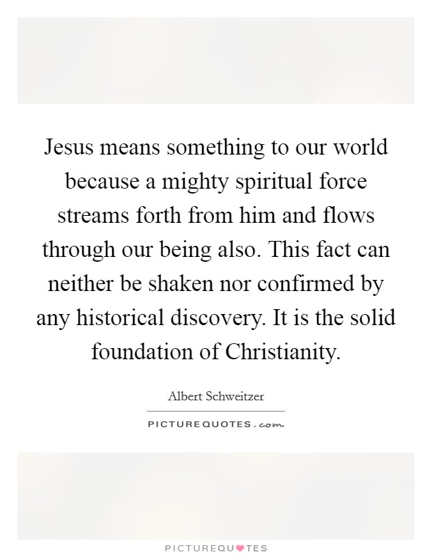 Jesus means something to our world because a mighty spiritual force streams forth from him and flows through our being also. This fact can neither be shaken nor confirmed by any historical discovery. It is the solid foundation of Christianity Picture Quote #1