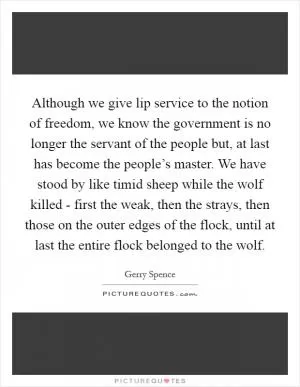 Although we give lip service to the notion of freedom, we know the government is no longer the servant of the people but, at last has become the people’s master. We have stood by like timid sheep while the wolf killed - first the weak, then the strays, then those on the outer edges of the flock, until at last the entire flock belonged to the wolf Picture Quote #1