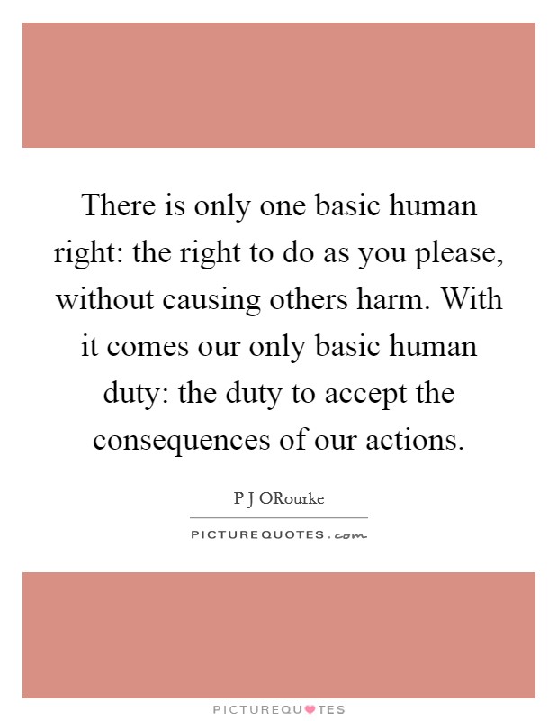 There is only one basic human right: the right to do as you please, without causing others harm. With it comes our only basic human duty: the duty to accept the consequences of our actions Picture Quote #1