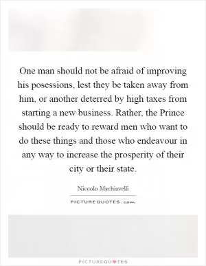 One man should not be afraid of improving his posessions, lest they be taken away from him, or another deterred by high taxes from starting a new business. Rather, the Prince should be ready to reward men who want to do these things and those who endeavour in any way to increase the prosperity of their city or their state Picture Quote #1