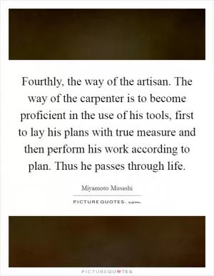 Fourthly, the way of the artisan. The way of the carpenter is to become proficient in the use of his tools, first to lay his plans with true measure and then perform his work according to plan. Thus he passes through life Picture Quote #1
