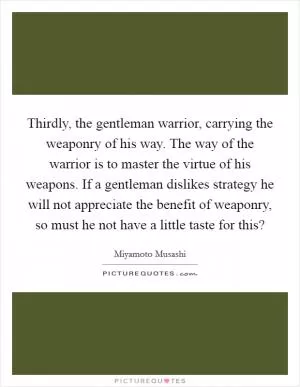 Thirdly, the gentleman warrior, carrying the weaponry of his way. The way of the warrior is to master the virtue of his weapons. If a gentleman dislikes strategy he will not appreciate the benefit of weaponry, so must he not have a little taste for this? Picture Quote #1