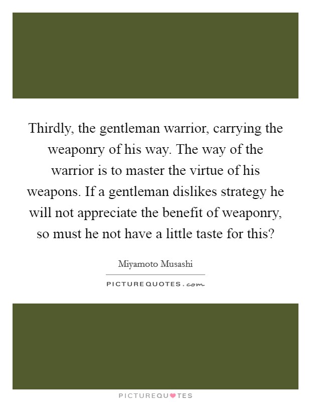Thirdly, the gentleman warrior, carrying the weaponry of his way. The way of the warrior is to master the virtue of his weapons. If a gentleman dislikes strategy he will not appreciate the benefit of weaponry, so must he not have a little taste for this? Picture Quote #1