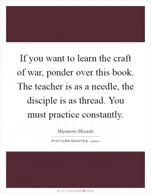 If you want to learn the craft of war, ponder over this book. The teacher is as a needle, the disciple is as thread. You must practice constantly Picture Quote #1