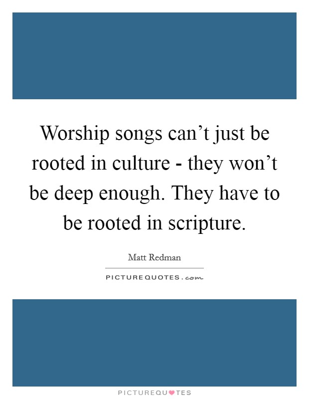 Worship songs can't just be rooted in culture - they won't be deep enough. They have to be rooted in scripture Picture Quote #1