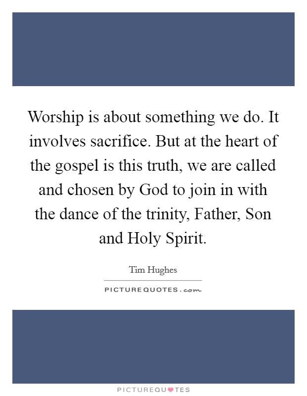 Worship is about something we do. It involves sacrifice. But at the heart of the gospel is this truth, we are called and chosen by God to join in with the dance of the trinity, Father, Son and Holy Spirit Picture Quote #1