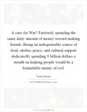 A cure for War? Furiously spending the same daily amount of money toward making friends. Being an indispensable source of food, shelter, peace, and cultural support dedicatedly spending 9 billion dollars a month on helping people would be a formidable enemy of evil Picture Quote #1