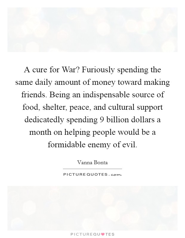 A cure for War? Furiously spending the same daily amount of money toward making friends. Being an indispensable source of food, shelter, peace, and cultural support dedicatedly spending 9 billion dollars a month on helping people would be a formidable enemy of evil Picture Quote #1